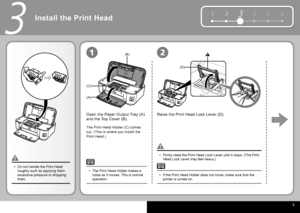 Page 5  3
1 234 5 6
(B)
(A)
(C)
(D)
3
12
Install the  Print Head 
Open the  Paper Output Tray  (A) 
and the  Top Cover  (B).Raise the  Print Head Lock Lever  (D).
Firmly raise the  Print Head Lock Lever  until it stops. (The  Print 
Head Lock Lever  may feel heavy.)
•
If the  Print Head Holder  does not move, make sure that the 
printer is turned on.
•
The  Print Head Holder  (C) comes 
out. (This is where you install the 
 Print Head .)
Do not handle the  Print Head  
roughly such as applying them 
excessive...