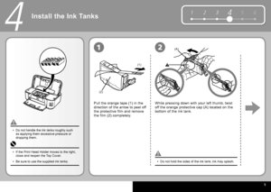 Page 7  5
5 6
1 2 34
(1)
(2)
(A)
4
12
Install the  Ink Tanks 
Pull the orange tape (1) in the 
direction of the arrow to peel off 
the protective film and remove 
the film (2) completely.
Do not hold the sides of the  ink tank ; ink may splash.
•
Do not handle the  ink tanks  roughly such 
as applying them excessive pressure or 
dropping them.
•
While pressing down with your left thumb, twist 
off the orange protective cap (A) located on the 
bottom of the  ink tank .
If the  Print Head Holder  moves to the...