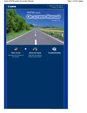 Page 1How to Use This Manual
Printing This Manual
MC-4052-V1.00
Basic Guide
Describes the summary of
this product.
Advanced Guide
Describes the detailed
function of this product.
Troubleshooting
Page 1 of 437 pages
Canon iP4700 series On-screen Manual
JownloadedhfromhManualsPrinterDcomhManuals       