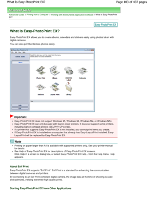 Page 103Advanced Guide > Printing from a Computer > Printing with the Bundled Application Software > What Is Easy-PhotoPrint
EX?
What Is Easy-PhotoPrint EX?
Easy-PhotoPrint EX allows you to create albums, calendar s and stickers easily using photos taken with
digital cameras. 
You can also print borderless photos easily.
Important
Easy-PhotoPrint EX does not support W indows 95, W indows 98, W indows Me, or W indows NT4.
Easy-PhotoPrint EX can only be used with Canon inkjet printers. It does not support some...