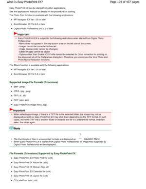 Page 104Easy-PhotoPrint EX can be started from other applications.
See the applications manual for details on the pro cedure for starting.
The Photo Print function is available with the foll owing applications:
MP Navigator EX Ver.1.00 or later
ZoomBrowser EX Ver.6.0 or later
Digital Photo Professional Ver.3.2 or later
Important
Easy-PhotoPrint EX is subject to the following rest rictions when started from Digital Photo
Professional:
- Menu does not appear in the step button area on t he left side of the...