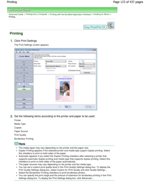 Page 123Advanced Guide > Printing from a Computer > Printing with the Bundled Application Software > Creating an Album >
Printing
Printing
1.Click Print Settings.
The Print Settings screen appears.
2.Set the following items according to the printer and p aper to be used:
Printer 
Media Type 
Copies 
Paper Source 
Print Quality
Borderless Printing
Note
The media types may vary depending on the printer a nd the paper size.
Duplex Printing appears if the selected printer and media type support duplex printing....