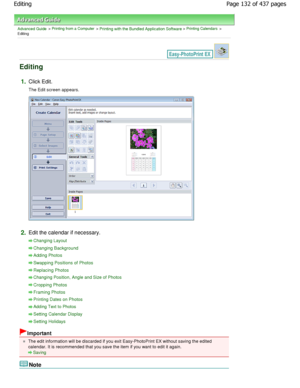 Page 132Advanced Guide > Printing from a Computer > Printing with the Bundled Application Software > Printing Calendars >
Editing
Editing
1.Click Edit.
The Edit screen appears.
2.Edit the calendar if necessary.
Changing Layout
Changing Background
Adding Photos
Swapping Positions of Photos
Replacing Photos
Changing Position, Angle and Size of Photos
Cropping Photos
Framing Photos
Printing Dates on Photos
Adding Text to Photos
Setting Calendar Display
Setting Holidays
Important
The edit information will be...