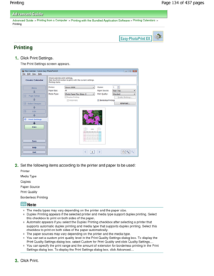 Page 134Advanced Guide > Printing from a Computer > Printing with the Bundled Application Software > Printing Calendars >
Printing
Printing
1.Click Print Settings.
The Print Settings screen appears.
2.Set the following items according to the printer and p aper to be used:
Printer 
Media Type 
Copies 
Paper Source 
Print Quality
Borderless Printing
Note
The media types may vary depending on the printer a nd the paper size.
Duplex Printing appears if the selected printer and media type support duplex printing....