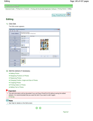 Page 140Advanced Guide > Printing from a Computer > Printing with the Bundled Application Software > Printing Stickers > Editing
Editing
1.Click Edit.
The Edit screen appears.
2.Edit the stickers if necessary.
Adding Photos
Swapping Positions of Photos
Replacing Photos
Changing Position, Angle and Size of Photos
Cropping Photos
Printing Dates on Photos
Adding Text to Photos
Important
The edit information will be discarded if you exit Easy-PhotoPrint EX without saving the edited
stickers. It is recommended that...