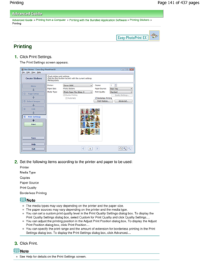 Page 141Advanced Guide > Printing from a Computer > Printing with the Bundled Application Software > Printing Stickers >
Printing
Printing
1.Click Print Settings.
The Print Settings screen appears.
2.Set the following items according to the printer and p aper to be used:
Printer 
Media Type 
Copies 
Paper Source 
Print Quality
Borderless Printing
Note
The media types may vary depending on the printer a nd the paper size.
The paper sources may vary depending on the printer  and the media type.
You can set a...