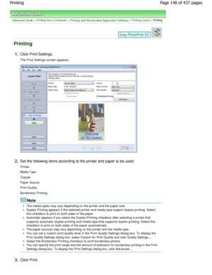 Page 148Advanced Guide > Printing from a Computer > Printing with the Bundled Application Software > Printing Layout > Printing
Printing
1.Click Print Settings.
The Print Settings screen appears.
2.Set the following items according to the printer and paper to be used:
Printer 
Media Type 
Copies 
Paper Source 
Print Quality
Borderless Printing
Note
The media types may vary depending on the printer a nd the paper size.
Duplex Printing appears if the selected printer and media type support duplex printing. Select...