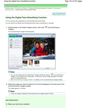 Page 162Advanced Guide > Printing from a Computer > Printing with the Bundled Application Software > Correcting and
Enhancing Photos > Using the Digital Face Smoothing Function
Using the Digital Face Smoothing Function
You can enhance skin beautifully by removing blemishes a nd wrinkles.
You can perform the Digital Face Smoothing function  either automatically or manually.
1.Select photos in the Select Images screen, then cli ck  (Correct/Enhance
Images). 
The Correct/Enhance Images window appears.
Note
You can...