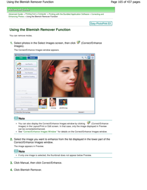 Page 165Advanced Guide > Printing from a Computer > Printing with the Bundled Application Software > Correcting and
Enhancing Photos > Using the Blemish Remover Function
Using the Blemish Remover Function
You can remove moles.
1.Select photos in the Select Images screen, then cli ck  (Correct/Enhance
Images). 
The Correct/Enhance Images window appears.
Note
You can also display the Correct/Enhance Images win dow by clicking  (Correct/Enhance
Images) in the Layout/Print or Edit screen. In that  case, only the...