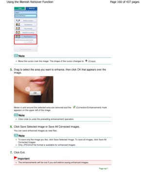 Page 166Note
Move the cursor over the image. The shape of the cursor changes to  (Cross).
5.Drag to select the area you want to enhance, then click  OK that appears over the
image.
Moles in and around the selected area are removed a nd the  (Correction/Enhancement) mark
appears on the upper left of the image.
Note
Click Undo to undo the preceding enhancement operat ion.
6.Click Save Selected Image or Save All Corrected Images. 
You can save enhanced images as new files.
Note
To save only the image you like,...