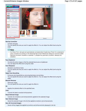 Page 173Red-Eye CorrectionCorrects red eyes. 
You can specify the area you want to apply the effect t o. You can adjust the effect level using the
slider.
Note
For Photo Print, red eyes are automatically correct ed when Enable Auto Photo Fix is selected in
Color correction for printing on the Advanced tab o f the Preferences dialog box and the Enable
Red-Eye Correction checkbox is selected. To disable  the automatic correction, deselect the
checkbox.
Face Brightener Corrects the entire image so that the selected...