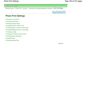 Page 180Advanced Guide > Printing from a Computer > Printing with the Bundled Application Software > Photo Print Settings
Photo Print Settings
Printing on a DVD/CD
Printing Vivid Photos
Reducing Photo Noise
Cropping Photos (Photo Print)
Printing Dates on Photos (Photo Print)
Printing Multiple Photos on One Page
Printing an Index
Printing ID Photos (ID Photo Print)
Printing Photo Information
Saving Photos
Opening Saved FilesPage top
Page 180 of 437 pages
Photo Print Settings...