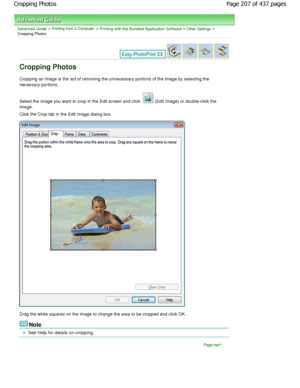 Page 207Advanced Guide > Printing from a Computer > Printing with the Bundled Application Software > Other Settings >
Cropping Photos
Cropping Photos
Cropping an image is the act of removing the unnece ssary portions of the image by selecting the
necessary portions.
Select the image you want to crop in the Edit screen and click  (Edit Image) or double-click the
image.
Click the Crop tab in the Edit Image dialog box.
Drag the white squares on the image to change the a rea to be cropped and click OK.
Note
See Help...