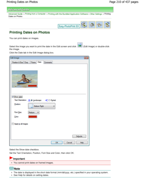 Page 210Advanced Guide > Printing from a Computer > Printing with the Bundled Application Software > Other Settings > Printing
Dates on Photos
Printing Dates on Photos
You can print dates on images. 
Select the image you want to print the date in the  Edit screen and click 
 (Edit Image) or double-click
the image.
Click the Date tab in the Edit Image dialog box.
Select the Show date checkbox. 
Set the Text Orientation, Position, Font Size and Co lor, then click OK.
Important
You cannot print dates on framed...