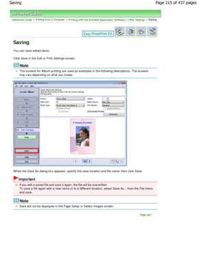 Page 215Advanced Guide > Printing from a Computer > Printing with the Bundled Application Software > Other Settings > Saving
Saving
You can save edited items. 
Click Save in the Edit or Print Settings screen.
Note
The screens for Album printing are used as examples in the following descriptions. The screens
may vary depending on what you create.
W hen the Save As dialog box appears, specify the sa ve location and file name, then click Save.
Important
If you edit a saved file and save it again, the file will be...