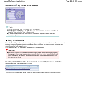 Page 25Double-click  (My Printer) on the desktop.
 Note
 You can also start My Printer from Solution Menu or the taskbar. Install My Printer from the 
Setup CD-ROM when it has not been installed or has been uninstalled . To
install My Printer, select My Printer in Custom Install.
 To start My Printer from the Start menu, select All P rograms (or Programs), Canon Utilities, My
Printer, then My Printer.
 Easy-WebPrint EX 
Easy-W ebPrint EX provides quick and easy printing o f web pages for Internet Explorer. You...