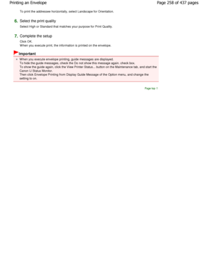 Page 258To print the addressee horizontally, select Landscape for Orientation. 
6.Select the print quality  
Select High or Standard that matches your purpose f or Print Quality. 
7.Complete the setup  
Click OK. 
W hen you execute print, the information is printed on the envelope. 
Important 
W hen you execute envelope printing, guide messages  are displayed.
To hide the guide messages, check the Do not show this messa ge again. check box.
To show the guide again, click the View Printer Sta tus... button on the...