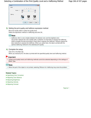 Page 2663.Setting the print quality and halftone expression method 
Move the Quality slider to select the quality level. 
Select the expression method in Halftoning and clic k OK. 
Note 
Halftones refer to color shades between the darkest  color and the brightest color.
The printer replaces the color shades with a collection of  small dots to express the halftones.
Dither arranges the dots according to fixed rules t o express the halftones. Diffusion places the
dots randomly to express the halftones. W hen you...