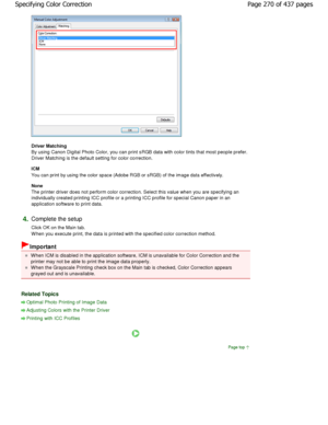 Page 270Driver Matching  
By using Canon Digital Photo Color, you can print sRGB data with color tints that most people prefer.
Driver Matching is the default setting for color co rrection. 
ICM  
You can print by using the color space (Adobe RGB or sRGB ) of the image data effectively. 
None  
The printer driver does not perform color correctio n. Select this value when you are specifying an
individually created printing ICC profile or a prin ting ICC profile for special Canon paper in an
application software...