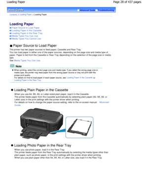 Page 28Advanced GuideTroubleshooting
Contents > Loading Paper > Loading Paper
Loading Paper 
Paper Source to Load Paper
Loading Paper in the Cassette
Loading Paper in the Rear Tray
Media Types You Can Use
Media Types You Cannot Use
 Paper Source to Load Paper 
The printer has two paper sources to feed paper; Ca ssette and Rear Tray.
You can load paper in either one of the paper sourc es, depending on the page size and media type of
paper. Paper is fed from the Cassette or Rear Tray  depending on the selection...