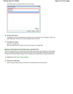 Page 275Click Matching tab, and select None for Color Correction. 
6.Set the other items  
If necessary, click Color Adjustment tab, and adjust the color balance of Cyan, Magenta, Yellow, and
adjust Brightness, Intensity, and Contrast settings , and then click OK. 
7.Complete the setup  
Click OK on the Main tab. 
W hen you execute print, the printer uses the color  space of the image data. 
Specify an ICC Profile with the Printer Driver, and  then Print 
Print from a program that cannot identity input ICC...