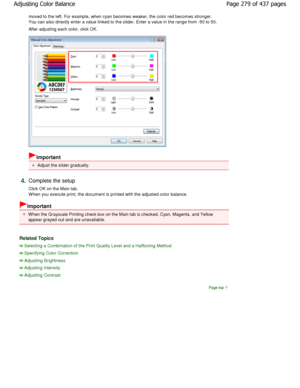 Page 279moved to the left. For example, when cyan becomes weaker, the color red becomes stronger.
You can also directly enter a value linked to the s lider. Enter a value in the range from -50 to 50. 
After adjusting each color, click OK. 
Important 
Adjust the slider gradually. 
4.Complete the setup  
Click OK on the Main tab. 
W hen you execute print, the document is printed wit h the adjusted color balance. 
Important 
W hen the Grayscale Printing check box on the Main tab i s checked, Cyan, Magenta, and...