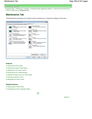 Page 300Advanced Guide > Printing from a Computer > Printing with Other Application Software > Overview of the Printer Driver> Canon IJ Printer Driver > Maintenance Tab 
Maintenance Tab 
The Maintenance tab allows you to perform printer maintenance or change the settings of the printer. 
Features 
Cleaning the Print Heads
Cleaning the Paper Feed Rollers
Aligning the Print Head Position
Checking the Print Head Nozzles
Setting the Paper Source for Plain Paper
Cleaning Inside the Printer
Managing the Printer Power...