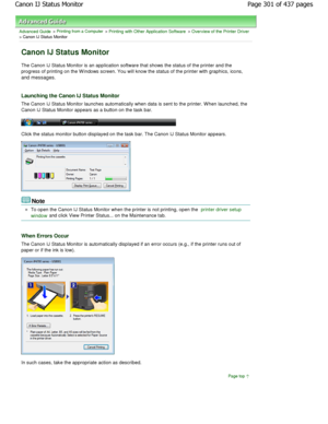 Page 301Advanced Guide > Printing from a Computer > Printing with Other Application Software > Overview of the Printer Driver> Canon IJ Status Monitor 
Canon IJ Status Monitor 
The Canon IJ Status Monitor is an application software that shows the status of the printer and the
progress of printing on the W indows screen. You wil l know the status of the printer with graphics, icons,
and messages. 
Launching the Canon IJ Status Monitor 
The Canon IJ Status Monitor launches automatically  when data is sent to the...