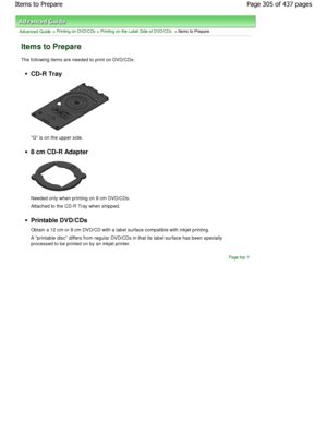 Page 305Advanced Guide > Printing on DVD/CDs > Printing on the Label Side of DVD/CDs > Items to Prepare
Items to Prepare
The following items are needed to print on DVD/CDs:
CD-R Tray
G is on the upper side.
8 cm CD-R Adapter
Needed only when printing on 8 cm DVD/CDs. 
Attached to the CD-R Tray when shipped.
Printable DVD/CDs 
Obtain a 12 cm or 8 cm DVD/CD with a label surface compatible with inkjet printing.
A printable disc differs from regular DVD/CDs in  that its label surface has been specially
processed to...