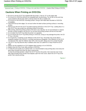 Page 306Advanced Guide > Printing on DVD/CDs > Printing on the Label Side of DVD/CDs > Cautions When Printing on DVD/CDs
Cautions When Printing on DVD/CDs
Be sure to use the CD-R Tray supplied with this printer. It has an G on the upper side.
Do not print on DVD/CDs that are not compatible wit h ink-jet printing. The ink will not dry and may
cause problems with the disc itself or devices which the disc  is loaded onto.
Do not print on the DVD/CDs recording surface. Doing so will make data recorded on DVD/CDs...