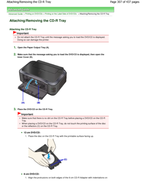 Page 307Advanced Guide > Printing on DVD/CDs > Printing on the Label Side of DVD/CDs > Attaching/Removing the CD-R Tray
Attaching/Removing the CD-R Tray
Attaching the CD-R Tray
Important
Do not attach the CD-R Tray until the message asking you to load the DVD/CD is displayed.
Doing so can damage the printer.
1.Open the Paper Output Tray (A).
2.Make sure that the message asking you to load the D VD/CD is displayed, then open the
Inner Cover (B).
3.Place the DVD/CD on the CD-R Tray.
Important
Make sure that there...