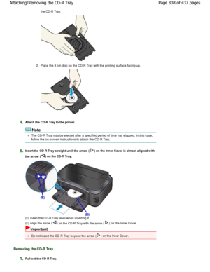 Page 308the CD-R Tray.
2.Place the 8 cm disc on the CD-R Tray with the print ing surface facing up.
4.Attach the CD-R Tray to the printer.
Note
The CD-R Tray may be ejected after a specified peri od of time has elapsed. In this case,
follow the on-screen instructions to attach the CD- R Tray.
5.Insert the CD-R Tray straight until the arrow () on the Inner Cover is almost aligned with
the arrow (
) on the CD-R Tray.
(D) Keep the CD-R Tray level when inserting it. 
(E) Align the arrow (
) on the CD-R Tray with the...