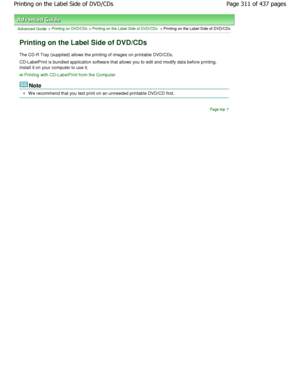 Page 311Advanced Guide > Printing on DVD/CDs > Printing on the Label Side of DVD/CDs > Printing on the Label Side of DVD/CDs
Printing on the Label Side of DVD/CDs
The CD-R Tray (supplied) allows the printing of images on printable DVD/CDs.
CD-LabelPrint is bundled application software that  allows you to edit and modify data before printing.
Install it on your computer to use it.
Printing with CD-LabelPrint from the Computer
Note
W e recommend that you test print on an unneeded pri ntable DVD/CD first.
Page top...