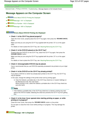 Page 315Advanced Guide > Printing on DVD/CDs > Troubleshooting > Message Appears on the Computer Screen
Message Appears on the Computer Screen
Errors About DVD/CD Printing Are Displayed
Message: 1001 Is Displayed
Error Number: 1002 Is Displayed
Message: 1850 Is Displayed
Errors About DVD/CD Printing Are Displayed
Check 1: Is the CD-R Tray placed properly? 
Open the Inner Cover, properly place the CD-R Tray again, then press the 
RESUME/CANCEL
button.
Make sure that you are using the CD-R Tray supplied  with the...