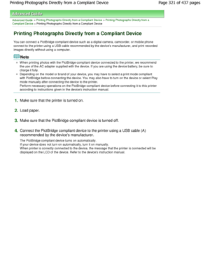 Page 321Advanced Guide > Printing Photographs Directly from a Compliant Device > Printing Photographs Directly from a
Compliant Device
 > Printing Photographs Directly from a Compliant Devi ce
Printing Photographs Directly from a Compliant Devi ce
You can connect a PictBridge compliant device such as a digital camera, camcorder, or mobile phone
connect to the printer using a USB cable recommende d by the devices manufacturer, and print recorded
images directly without using a computer.
Note
W hen printing photos...