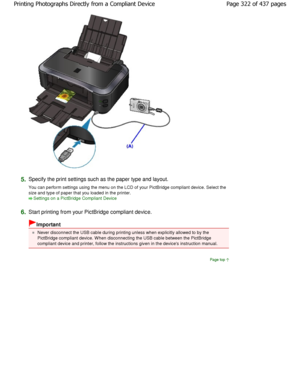 Page 3225.Specify the print settings such as the paper type and layout.
You can perform settings using the menu on the LCD  of your PictBridge compliant device. Select the
size and type of paper that you loaded in the print er.
Settings on a PictBridge Compliant Device
6.
Start printing from your PictBridge compliant devic e.
Important
Never disconnect the USB cable during printing unless when explicitly allowed to by the
PictBridge compliant device. W hen disconnecting the  USB cable between the PictBridge...