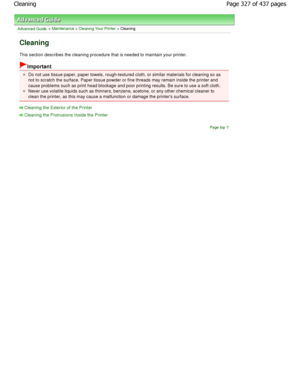Page 327Advanced Guide > Maintenance > Cleaning Your Printer > Cleaning
Cleaning
This section describes the cleaning procedure that is needed to maintain your printer.
Important
Do not use tissue paper, paper towels, rough-textured cloth, or similar materials for cleaning so as
not to scratch the surface. Paper tissue powder or  fine threads may remain inside the printer and
cause problems such as print head blockage and poor printi ng results. Be sure to use a soft cloth.
Never use volatile liquids such as...