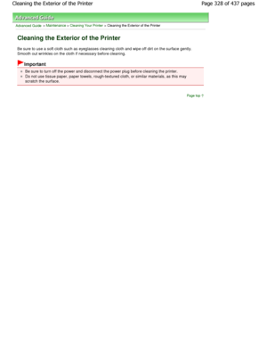 Page 328Advanced Guide > Maintenance > Cleaning Your Printer > Cleaning the Exterior of the Printer
Cleaning the Exterior of the Printer
Be sure to use a soft cloth such as eyeglasses cleaning cloth and wipe off dirt on the surface gently.
Smooth out wrinkles on the cloth if necessary befor e cleaning.
Important
Be sure to turn off the power and disconnect the po wer plug before cleaning the printer.
Do not use tissue paper, paper towels, rough-textured cl oth, or similar materials, as this may
scratch the...
