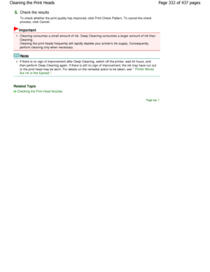 Page 3325.Check the results  
To check whether the print quality has improved, click Print Check Pattern. To cancel the check
process, click Cancel. 
Important 
Cleaning consumes a small amount of ink. Deep Clean ing consumes a larger amount of ink than
Cleaning.
Cleaning the print heads frequently will rapidly de plete your printers ink supply. Consequently,
perform cleaning only when necessary. 
Note 
If there is no sign of improvement after Deep Clean ing, switch off the printer, wait 24 hours, and
then...