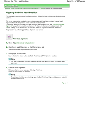 Page 334Advanced Guide > Maintenance > Performing Maintenance from a Computer > Aligning the Print Head Position 
Aligning the Print Head Position 
Print head alignment corrects the installation positions of the print head and improves deviated colors
and lines.  
This printer supports two head alignment methods: automatic head alignment and manual head
alignment. Normally, the printer is set for automatic head alignment.
If the printing results of automatic print head ali gnment are not satisfactory, see...