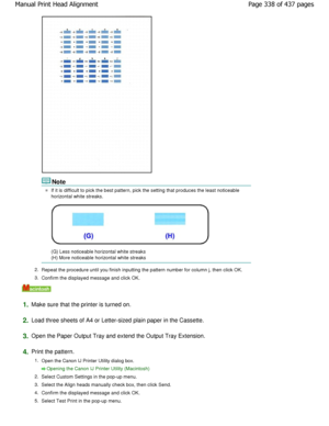 Page 338Note
If it is difficult to pick the best pattern, pick the setting that produces the least noticeable
horizontal white streaks.
(G) Less noticeable horizontal white streaks 
(H) More noticeable horizontal white streaks
2. Repeat the procedure until you finish inputting the  pattern number for column j, then click OK.
3. Confirm the displayed message and click OK.
1.Make sure that the printer is turned on.
2.Load three sheets of A4 or Letter-sized plain paper in  the Cassette.
3.Open the Paper Output Tray...