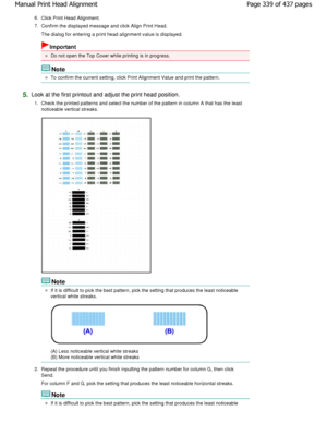 Page 3396.Click Print Head Alignment.
7. Confirm the displayed message and click Align Print Head .
The dialog for entering a print head alignment value is displayed.
Important
Do not open the Top Cover while printing is in progress.
Note
To confirm the current setting, click Print Alignment Value and print the pattern.
5.Look at the first printout and adjust the print head  position.
1. Check the printed patterns and select the number of  the pattern in column A that has the least
noticeable vertical streaks....