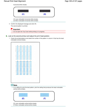 Page 340horizontal white streaks.
(C) Less noticeable horizontal white streaks 
(D) More noticeable horizontal white streaks
3. Confirm the displayed message and click OK. 
The second pattern is printed.
Important
Do not open the Top Cover while printing is in prog ress.
6.Look at the second printout and adjust the print head  position.
1. Check the printed patterns and select the number of  the pattern in column H that has the least
noticeable vertical streaks.
Note
If it is difficult to pick the best pattern,...