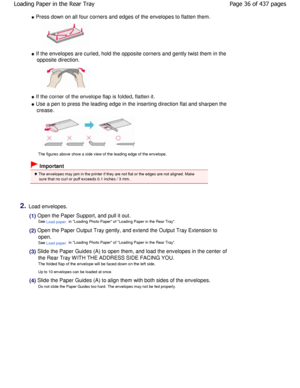 Page 36 Press down on all four corners and edges of the envelopes to flatten them.
 If the envelopes are curled, hold the opposite corners and gently twist them in the
opposite direction.
 If the corner of the envelope flap is folded, flat ten it.
 Use a pen to press the leading edge in the inserting d irection flat and sharpen the
crease.
The figures above show a side view of the leading edge  of the envelope.
 Important
 The envelopes may jam in the printer if they are not flat or the edges are not aligned....