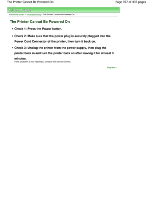 Page 357Advanced Guide > Troubleshooting > The Printer Cannot Be Powered On
The Printer Cannot Be Powered On
Check 1: Press the Power button.
Check 2: Make sure that the power plug is securely plugged into the
Power Cord Connector of the printer, then turn it b ack on.
Check 3: Unplug the printer from the power supply,  then plug the
printer back in and turn the printer back on after  leaving it for at least 3
minutes. 
If the problem is not resolved, contact the service  center.
Page top
Page 357 of 437...