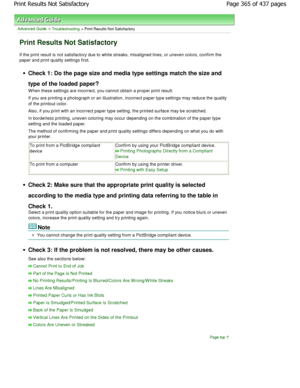 Page 365Advanced Guide > Troubleshooting > Print Results Not Satisfactory
Print Results Not Satisfactory
If the print result is not satisfactory due to white streaks, misaligned lines, or uneven colors, conf irm the
paper and print quality settings first.
Check 1: Do the page size and media type settings m atch the size and
type of the loaded paper? 
W hen these settings are incorrect, you cannot obtai n a proper print result.
If you are printing a photograph or an illustration , incorrect paper type settings...