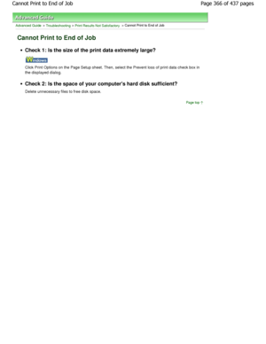 Page 366Advanced Guide > Troubleshooting > Print Results Not Satisfactory > Cannot Print to End of Job
Cannot Print to End of Job
Check 1: Is the size of the print data extremely large?
Click Print Options on the Page Setup sheet. Then, select the Prevent loss of print data check box in
the displayed dialog.
Check 2: Is the space of your computers hard disk  sufficient?
Delete unnecessary files to free disk space.
Page top
Page 366 of 437 pages
Cannot Print to End of Job...