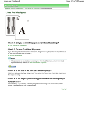 Page 370Advanced Guide > Troubleshooting > Print Results Not Satisfactory > Lines Are Misaligned
Lines Are Misaligned
Check 1: Did you confirm the paper and print quality settings?
Print Results Not Satisfactory
Check 2: Perform Print Head Alignment. 
If you did not align the Print Head after installation, straight lines may be printed misaligned. Be s ure
to align the Print Head after you install it.
Routine Maintenance
Note
If the problem is not resolved after performing the  Print Head Alignment, perform...