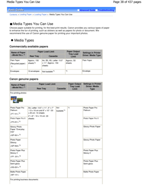 Page 38Advanced GuideTroubleshooting
Contents > Loading Paper > Loading Paper >  Media Types You Can Use
 Media Types You Can Use 
Choose paper suitable for printing, for the best pr int results. Canon provides you various types of pa per
to enhance the fun of printing, such as stickers as  well as papers for photo or document. W e
recommend the use of Canon genuine paper for printi ng your important photos.
 Media Types
Commercially available papers
Name of Paper *1
Paper Load LimitPaper Output
Tray Load...