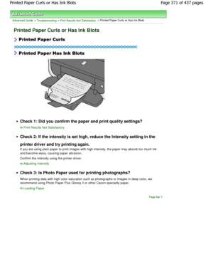 Page 371Advanced Guide > Troubleshooting > Print Results Not Satisfactory > Printed Paper Curls or Has Ink Blots
Printed Paper Curls or Has Ink Blots
Check 1: Did you confirm the paper and print quality settings?
Print Results Not Satisfactory
Check 2: If the intensity is set high, reduce the Intensity setting in the
printer driver and try printing again. 
If you are using plain paper to print images with h igh intensity, the paper may absorb too much ink
and become wavy, causing paper abrasion.
Confirm the...